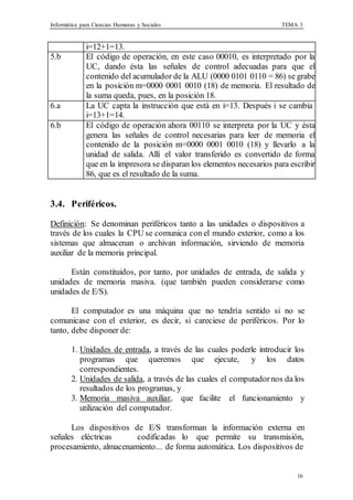 Informática para Ciencias Humanas y Sociales TEMA 3
16
i=12+1=13.
5.b El código de operación, en este caso 00010, es interpretado por la
UC, dando ésta las señales de control adecuadas para que el
contenido del acumulador de la ALU (0000 0101 0110 = 86) se grabe
en la posición m=0000 0001 0010 (18) de memoria. El resultado de
la suma queda, pues, en la posición 18.
6.a La UC capta la instrucción que está en i=13. Después i se cambia
i=13+1=14.
6.b El código de operación ahora 00110 se interpreta por la UC y ésta
genera las señales de control necesarias para leer de memoria el
contenido de la posición m=0000 0001 0010 (18) y llevarlo a la
unidad de salida. Allí el valor transferido es convertido de forma
que en la impresora se disparan los elementos necesarios para escribir
86, que es el resultado de la suma.
3.4. Periféricos.
Definición: Se denominan periféricos tanto a las unidades o dispositivos a
través de los cuales la CPU se comunica con el mundo exterior, como a los
sistemas que almacenan o archivan información, sirviendo de memoria
auxiliar de la memoria principal.
Están constituidos, por tanto, por unidades de entrada, de salida y
unidades de memoria masiva. (que también pueden considerarse como
unidades de E/S).
El computador es una máquina que no tendría sentido si no se
comunicase con el exterior, es decir, si careciese de periféricos. Por lo
tanto, debe disponer de:
1. Unidades de entrada, a través de las cuales poderle introducir los
programas que queremos que ejecute, y los datos
correspondientes.
2. Unidades de salida, a través de las cuales el computadornos da los
resultados de los programas, y
3. Memoria masiva auxiliar, que facilite el funcionamiento y
utilización del computador.
Los dispositivos de E/S transforman la información externa en
señales eléctricas codificadas lo que permite su transmisión,
procesamiento, almacenamiento... de forma automática. Los dispositivos de
 