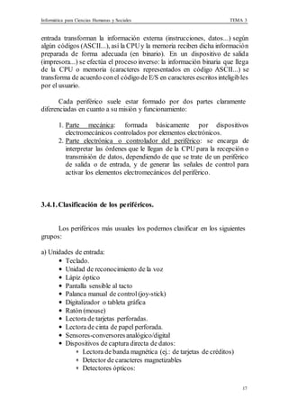 Informática para Ciencias Humanas y Sociales TEMA 3
17
entrada transforman la información externa (instrucciones, datos...) según
algún códigos (ASCII...), así la CPUy la memoria reciben dicha información
preparada de forma adecuada (en binario). En un dispositivo de salida
(impresora...) se efectúa el proceso inverso: la información binaria que llega
de la CPU o memoria (caracteres representados en código ASCII...) se
transforma de acuerdo conel código de E/S en caracteres escritos inteligibles
por el usuario.
Cada periférico suele estar formado por dos partes claramente
diferenciadas en cuanto a su misión y funcionamiento:
1. Parte mecánica: formada básicamente por dispositivos
electromecánicos controlados por elementos electrónicos.
2. Parte electrónica o controlador del periférico: se encarga de
interpretar las órdenes que le llegan de la CPU para la recepción o
transmisión de datos, dependiendo de que se trate de un periférico
de salida o de entrada, y de generar las señales de control para
activar los elementos electromecánicos del periférico.
3.4.1.Clasificación de los periféricos.
Los periféricos más usuales los podemos clasificar en los siguientes
grupos:
a) Unidades de entrada:
• Teclado.
• Unidad de reconocimiento de la voz
• Lápiz óptico
• Pantalla sensible al tacto
• Palanca manual de control(joy-stick)
• Digitalizador o tableta gráfica
• Ratón (mouse)
• Lectora de tarjetas perforadas.
• Lectora de cinta de papel perforada.
• Sensores-conversoresanalógico/digital
• Dispositivos de captura directa de datos:
∗ Lectora de banda magnética (ej.: de tarjetas de créditos)
∗ Detector de caracteres magnetizables
∗ Detectores ópticos:
 