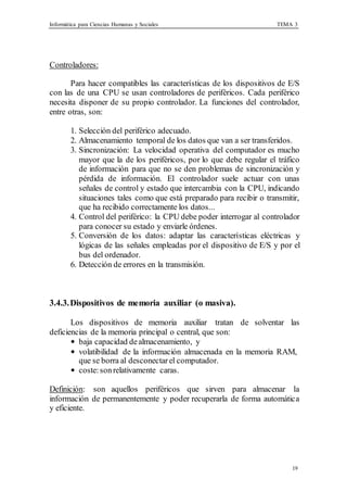 Informática para Ciencias Humanas y Sociales TEMA 3
19
Controladores:
Para hacer compatibles las características de los dispositivos de E/S
con las de una CPU se usan controladores de periféricos. Cada periférico
necesita disponer de su propio controlador. La funciones del controlador,
entre otras, son:
1. Selección del periférico adecuado.
2. Almacenamiento temporal de los datos que van a ser transferidos.
3. Sincronización: La velocidad operativa del computador es mucho
mayor que la de los periféricos, por lo que debe regular el tráfico
de información para que no se den problemas de sincronización y
pérdida de información. El controlador suele actuar con unas
señales de control y estado que intercambia con la CPU, indicando
situaciones tales como que está preparado para recibir o transmitir,
que ha recibido correctamente los datos...
4. Control del periférico: la CPU debe poder interrogar al controlador
para conocer su estado y enviarle órdenes.
5. Conversión de los datos: adaptar las características eléctricas y
lógicas de las señales empleadas por el dispositivo de E/S y por el
bus del ordenador.
6. Detección de errores en la transmisión.
3.4.3.Dispositivos de memoria auxiliar (o masiva).
Los dispositivos de memoria auxiliar tratan de solventar las
deficiencias de la memoria principal o central, que son:
• baja capacidad dealmacenamiento, y
• volatibilidad de la información almacenada en la memoria RAM,
que se borra al desconectar el computador.
• coste:sonrelativamente caras.
Definición: son aquellos periféricos que sirven para almacenar la
información de permanentemente y poder recuperarla de forma automática
y eficiente.
 