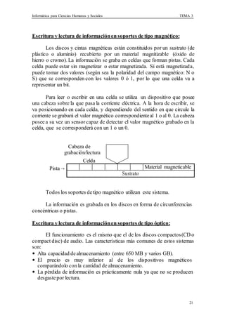 Informática para Ciencias Humanas y Sociales TEMA 3
21
Material magneticable
Sustrato
Escritura y lectura de informaciónen soportes de tipo magnético:
Los discos y cintas magnéticas están constituidos por un sustrato (de
plástico o aluminio) recubierto por un material magnitizable (óxido de
hierro o cromo). La información se graba en celdas que forman pistas. Cada
celda puede estar sin magnetizar o estar magnetizada. Si está magnetizada,
puede tomar dos valores (según sea la polaridad del campo magnético: N o
S) que se corresponden con los valores 0 ó 1, por lo que una celda va a
representar un bit.
Para leer o escribir en una celda se utiliza un dispositivo que posee
una cabeza sobre la que pasa la corriente eléctrica. A la hora de escribir, se
va posicionando en cada celda, y dependiendo del sentido en que circule la
corriente se grabará el valor magnético correspondienteal 1 o al 0. La cabeza
poseea su vez un sensorcapaz de detectar el valor magnético grabado en la
celda, que se corresponderá con un 1 o un 0.
Cabeza de
grabación/lectura
Celda
Pista →
Todos los soportes detipo magnético utilizan este sistema.
La información es grabada en los discos en forma de circunferencias
concéntricas o pistas.
Escritura y lectura de informaciónen soportes de tipo óptico:
El funcionamiento es el mismo que el de los discos compactos(CD o
compact disc) de audio. Las características más comunes de estos sistemas
son:
• Alta capacidad dealmacenamiento (entre 650 MB y varios GB).
• El precio es muy inferior al de los dispositivos magnéticos
comparándolo conla cantidad de almacenamiento.
• La pérdida de información es prácticamente nula ya que no se producen
desgastepor lectura.
 