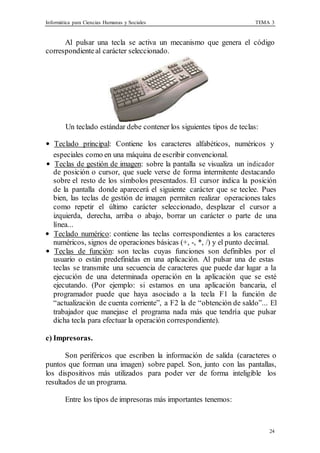 Informática para Ciencias Humanas y Sociales TEMA 3
24
Al pulsar una tecla se activa un mecanismo que genera el código
correspondiente al carácter seleccionado.
Un teclado estándar debe contener los siguientes tipos de teclas:
• Teclado principal: Contiene los caracteres alfabéticos, numéricos y
especiales como en una máquina de escribir convencional.
• Teclas de gestión de imagen: sobre la pantalla se visualiza un indicador
de posición o cursor, que suele verse de forma intermitente destacando
sobre el resto de los símbolos presentados. El cursor indica la posición
de la pantalla donde aparecerá el siguiente carácter que se teclee. Pues
bien, las teclas de gestión de imagen permiten realizar operaciones tales
como repetir el último carácter seleccionado, desplazar el cursor a
izquierda, derecha, arriba o abajo, borrar un carácter o parte de una
línea...
• Teclado numérico: contiene las teclas correspondientes a los caracteres
numéricos, signos de operaciones básicas (+, -, *, /) y el punto decimal.
• Teclas de función: son teclas cuyas funciones son definibles por el
usuario o están predefinidas en una aplicación. Al pulsar una de estas
teclas se transmite una secuencia de caracteres que puede dar lugar a la
ejecución de una determinada operación en la aplicación que se esté
ejecutando. (Por ejemplo: si estamos en una aplicación bancaria, el
programador puede que haya asociado a la tecla F1 la función de
“actualización de cuenta corriente”, a F2 la de “obtención de saldo”... El
trabajador que manejase el programa nada más que tendría que pulsar
dicha tecla para efectuar la operación correspondiente).
c) Impresoras.
Son periféricos que escriben la información de salida (caracteres o
puntos que forman una imagen) sobre papel. Son, junto con las pantallas,
los dispositivos más utilizados para poder ver de forma inteligible los
resultados de un programa.
Entre los tipos de impresoras más importantes tenemos:
 