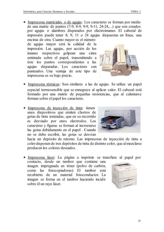 Informática para Ciencias Humanas y Sociales TEMA 3
25
• Impresoras matriciales o de agujas: Los caracteres se forman por medio
de una matriz de puntos (7-9, 8-9, 9-9, 9-11, 24-24,...) que son creados
por agujas o alambres disparados por electroimanes. El cabezal de
impresión puede tener 8, 9, 11 o 24 agujas dispuestas en línea, una
encima de otra. Cuanto mayor es el número
de agujas mayor será la calidad de la
impresión. Las agujas, por acción de los
imanes respectivos golpean una cinta
entintada sobre el papel, transmitiendo a
éste los puntos correspondientes a las
agujas disparadas. Los caracteres son
punteados. Una ventaja de este tipo de
impresoras es su bajo precio.
• Impresoras térmicas: Son similares a las de agujas. Se utiliza un papel
especial termosensible que se ennegrece al aplicar calor. El cabezal está
formado por una matriz de pequeñas resistencias, que al calentarse
forman sobre el papel los caracteres.
• Impresoras de inyección de tinta: tienen
unos dispositivos que emiten chorros de
gotas de tinta ionizadas, que en su recorrido
es desviado por unos electrodos. Los
caracteres y figuras se forman al incrustarse
las gotas debidamente en el papel . Cuando
no se debe escribir, las gotas se desvían
hacia un depósito de retorno. Las impresoras de inyección de tinta a
colordisponen de tres depósitos de tinta de distinto color, que almezclarse
producen los colores deseados.
• Impresoras láser: La página a imprimir se transfiere al papel por
contacto, desde un tambor que contiene una
imagen impregnada en tóner (polvo de carbón,
como las fotocopiadoras). El tambor está
recubierto de un material fotoconductor. La
imagen se forma en el tambor haciendo incidir
sobre él un rayo láser.
 