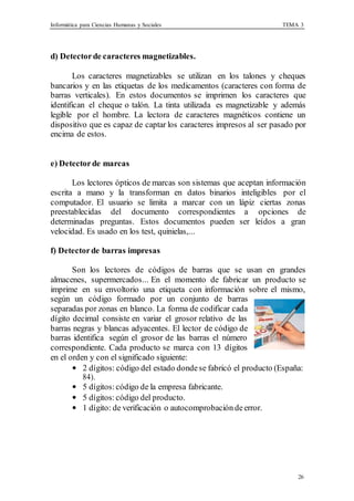 Informática para Ciencias Humanas y Sociales TEMA 3
26
d) Detectorde caracteres magnetizables.
Los caracteres magnetizables se utilizan en los talones y cheques
bancarios y en las etiquetas de los medicamentos (caracteres con forma de
barras verticales). En estos documentos se imprimen los caracteres que
identifican el cheque o talón. La tinta utilizada es magnetizable y además
legible por el hombre. La lectora de caracteres magnéticos contiene un
dispositivo que es capaz de captar los caracteres impresos al ser pasado por
encima de estos.
e) Detectorde marcas
Los lectores ópticos de marcas son sistemas que aceptan información
escrita a mano y la transforman en datos binarios inteligibles por el
computador. El usuario se limita a marcar con un lápiz ciertas zonas
preestablecidas del documento correspondientes a opciones de
determinadas preguntas. Estos documentos pueden ser leídos a gran
velocidad. Es usado en los test, quinielas,...
f) Detectorde barras impresas
Son los lectores de códigos de barras que se usan en grandes
almacenes, supermercados... En el momento de fabricar un producto se
imprime en su envoltorio una etiqueta con información sobre el mismo,
según un código formado por un conjunto de barras
separadas por zonas en blanco. La forma de codificar cada
dígito decimal consiste en variar el grosor relativo de las
barras negras y blancas adyacentes. El lector de código de
barras identifica según el grosor de las barras el número
correspondiente. Cada producto se marca con 13 dígitos
en el orden y con el significado siguiente:
• 2 dígitos: código del estado dondese fabricó el producto (España:
84).
• 5 dígitos: código de la empresa fabricante.
• 5 dígitos: código del producto.
• 1 dígito: de verificación o autocomprobación deerror.
 