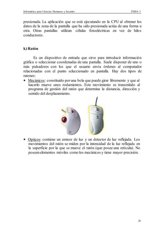 Informática para Ciencias Humanas y Sociales TEMA 3
28
presionada. La aplicación que se está ejecutando en la CPU al obtener los
datos de la zona de la pantalla que ha sido presionada actúa de una forma u
otra. Otras pantallas utilizan células fotoeléctricas en vez de hilos
conductores.
k) Ratón
Es un dispositivo de entrada que sirve para introducir información
gráfica o seleccionar coordenadas de una pantalla. Suele disponer de uno o
más pulsadores con los que el usuario envía órdenes al computador
relacionadas con el punto seleccionado en pantalla. Hay dos tipos de
ratones:
• Mecánicos: constituido poruna bola que puede girar libremente y que al
hacerlo mueve unos rodamientos. Este movimiento es transmitido al
programa de gestión del ratón que determina la distancia, dirección y
sentido del desplazamiento.
• Opticos: contiene un emisor de luz y un detector de luz reflejada. Los
movimientos del ratón se miden por la intensidad de la luz reflejada en
la superficie por la que se mueve el ratón (que posee una retícula). No
poseenelementos móviles como los mecánicos y tiene mayor precisión.
 