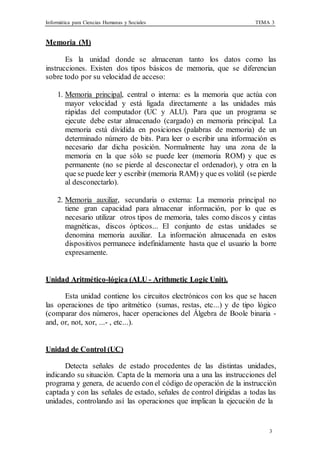 Informática para Ciencias Humanas y Sociales TEMA 3
3
Memoria (M)
Es la unidad donde se almacenan tanto los datos como las
instrucciones. Existen dos tipos básicos de memoria, que se diferencian
sobre todo por su velocidad de acceso:
1. Memoria principal, central o interna: es la memoria que actúa con
mayor velocidad y está ligada directamente a las unidades más
rápidas del computador (UC y ALU). Para que un programa se
ejecute debe estar almacenado (cargado) en memoria principal. La
memoria está dividida en posiciones (palabras de memoria) de un
determinado número de bits. Para leer o escribir una información es
necesario dar dicha posición. Normalmente hay una zona de la
memoria en la que sólo se puede leer (memoria ROM) y que es
permanente (no se pierde al desconectar el ordenador), y otra en la
que se puede leer y escribir (memoria RAM) y que es volátil (se pierde
al desconectarlo).
2. Memoria auxiliar, secundaria o externa: La memoria principal no
tiene gran capacidad para almacenar información, por lo que es
necesario utilizar otros tipos de memoria, tales como discos y cintas
magnéticas, discos ópticos... El conjunto de estas unidades se
denomina memoria auxiliar. La información almacenada en estos
dispositivos permanece indefinidamente hasta que el usuario la borre
expresamente.
Unidad Aritmético-lógica (ALU - Arithmetic Logic Unit).
Esta unidad contiene los circuitos electrónicos con los que se hacen
las operaciones de tipo aritmético (sumas, restas, etc...) y de tipo lógico
(comparar dos números, hacer operaciones del Álgebra de Boole binaria -
and, or, not, xor, ...- , etc...).
Unidad de Control (UC)
Detecta señales de estado procedentes de las distintas unidades,
indicando su situación. Capta de la memoria una a una las instrucciones del
programa y genera, de acuerdo con el código de operación de la instrucción
captada y con las señales de estado, señales de control dirigidas a todas las
unidades, controlando así las operaciones que implican la ejecución de la
 