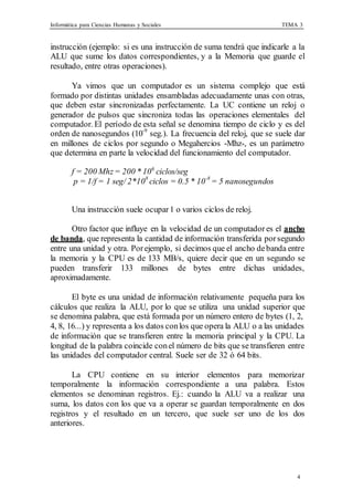 Informática para Ciencias Humanas y Sociales TEMA 3
4
instrucción (ejemplo: si es una instrucción de suma tendrá que indicarle a la
ALU que sume los datos correspondientes, y a la Memoria que guarde el
resultado, entre otras operaciones).
Ya vimos que un computador es un sistema complejo que está
formado por distintas unidades ensambladas adecuadamente unas con otras,
que deben estar sincronizadas perfectamente. La UC contiene un reloj o
generador de pulsos que sincroniza todas las operaciones elementales del
computador. El período de esta señal se denomina tiempo de ciclo y es del
orden de nanosegundos (10-9
seg.). La frecuencia del reloj, que se suele dar
en millones de ciclos por segundo o Megahercios -Mhz-, es un parámetro
que determina en parte la velocidad del funcionamiento del computador.
f = 200 Mhz= 200 * 106
ciclos/seg
p = 1/f = 1 seg/ 2*108
ciclos = 0.5 * 10-8
= 5 nanosegundos
Una instrucción suele ocupar1 o varios ciclos de reloj.
Otro factor que influye en la velocidad de un computadores el ancho
de banda, que representa la cantidad de información transferida porsegundo
entre una unidad y otra. Porejemplo, si decimos que el ancho debanda entre
la memoria y la CPU es de 133 MB/s, quiere decir que en un segundo se
pueden transferir 133 millones de bytes entre dichas unidades,
aproximadamente.
El byte es una unidad de información relativamente pequeña para los
cálculos que realiza la ALU, por lo que se utiliza una unidad superior que
se denomina palabra, que está formada por un número entero de bytes (1, 2,
4, 8, 16...) y representa a los datos conlos que opera la ALU o a las unidades
de información que se transfieren entre la memoria principal y la CPU. La
longitud de la palabra coincide conel número de bits que se transfieren entre
las unidades del computador central. Suele ser de 32 ó 64 bits.
La CPU contiene en su interior elementos para memorizar
temporalmente la información correspondiente a una palabra. Estos
elementos se denominan registros. Ej.: cuando la ALU va a realizar una
suma, los datos con los que va a operar se guardan temporalmente en dos
registros y el resultado en un tercero, que suele ser uno de los dos
anteriores.
 
