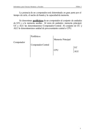 Informática para Ciencias Humanas y Sociales TEMA 3
5
La potencia de un computadorestá determinada en gran parte por el
tiempo de ciclo, el ancho de banda y la capacidad de memoria.
Se denominan periféricos de un computador al conjunto de unidades
de E/S y a la memoria auxiliar. Al resto de unidades: memoria principal,
UC y ALU las denominaremos Computador Central. Al conjunto de UC y
ALU lo denominaremos unidad de procesamiento central o CPU.
Periféricos
Computador
ComputadorCentral
Memoria Principal
CPU
UC
ALU
 