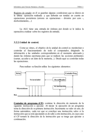 Informática para Ciencias Humanas y Sociales TEMA 3
7
Registro de estado: en él se guardan algunas condiciones que se dieron en
la última operación realizada y que deberán ser tenidas en cuenta en
operaciones posteriores (errores en operaciones - división por cero -,
desbordamiento,...)
La ALU tiene una entrada de órdenes por donde se le indica la
operación a realizar sobre los registros de entrada.
3.2.2.Unidad de control.
Como ya vimos, el objetivo de la unidad de control es monitorizar o
controlar el funcionamiento de todo el computador, dirigiendo la
información a las unidades correspondientes en el momento adecuado y
dando las órdenes oportunas para que se realicen las acciones pertinentes
(sumar, acceder a un dato de la memoria...). Desde aquí se controlan todas
las operaciones.
Para realizar su función utiliza los siguientes elementos:
Reloj ContadorProg.
Secuenciador Decodificador
Microórdenes
Bus
R. Instrucción
Contador de programa (CP): contiene la dirección de memoria de la
siguiente instrucción a ejecutar. Al iniciar la ejecución de un programa
toma la dirección de su primera instrucción. Incrementa su valor en uno, de
forma automática, cada vez que se concluye una instrucción, salvo si la
instrucción que se está ejecutando es de salto a otra instrucción, en cuyo caso
el CP tomará la dirección de la instrucción que se tenga que ejecutar a
continuación.
 