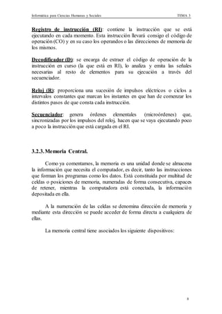 Informática para Ciencias Humanas y Sociales TEMA 3
8
Registro de instrucción (RI): contiene la instrucción que se está
ejecutando en cada momento. Esta instrucción llevará consigo el código de
operación (CO) y en su caso los operandos o las direcciones de memoria de
los mismos.
Decodificador (D): se encarga de extraer el código de operación de la
instrucción en curso (la que está en RI), lo analiza y emita las señales
necesarias al resto de elementos para su ejecución a través del
secuenciador.
Reloj (R): proporciona una sucesión de impulsos eléctricos o ciclos a
intervalos constantes que marcan los instantes en que han de comenzar los
distintos pasos de que consta cada instrucción.
Secuenciador: genera órdenes elementales (microórdenes) que,
sincronizadas por los impulsos del reloj, hacen que se vaya ejecutando poco
a poco la instrucción que está cargada en el RI.
3.2.3.Memoria Central.
Como ya comentamos, la memoria es una unidad donde se almacena
la información que necesita el computador, es decir, tanto las instrucciones
que forman los programas como los datos. Está constituida por multitud de
celdas o posiciones de memoria, numeradas de forma consecutiva, capaces
de retener, mientras la computadora está conectada, la información
depositada en ella.
A la numeración de las celdas se denomina dirección de memoria y
mediante esta dirección se puede acceder de forma directa a cualquiera de
ellas.
La memoria central tiene asociados los siguiente dispositivos:
 