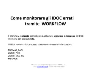 Come monitorare gli IDOC errati
        tramite WORKFLOW

Il Workflow realizzato permette di monitorare, segnalare e rieseguire gli IDOC
in entrata con status Errato.

Gli Idoc interessati al processo possono essere standard o custom:

MATMAS_BAPI
ZWMII_PICK
ZWMII_MES_HU
MBGMCR

                        Massimo Rastaldi SAP Workflow Expert -ECORA S.r.l.-
                         Email: rastam@tiscali.it -Mobile: +393473165504
 
