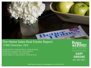 The	Home	Sales	Real	Estate	Report	
	77389|	November,	2015	
	
Average	Sold	Price	/	Median	Sold	Price	–	Month	By	Month	
Average	Price	Per	Square	Foot	–	Month	By	Month	
Average	Days	On	Market	–	Month	By	Month	
Months	Supply	of	For	Sale	Inventory	–	Month	By	Month		
	
9000 Forest Crossing | The Woodlands TX | 281-367-3531
281-367-3531
 