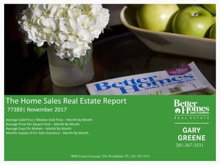 The	Home	Sales	Real	Estate	Report
77389|	November	2017
Average	Sold	Price	/	Median	Sold	Price	– Month	By	Month
Average	Price	Per	Square	Foot	– Month	By	Month
Average	Days	On	Market	– Month	By	Month
Months	Supply	of	For	Sale	Inventory	– Month	By	Month	
9000 Forest Crossing | The Woodlands TX | 281-367-3531
281-367-3531
 