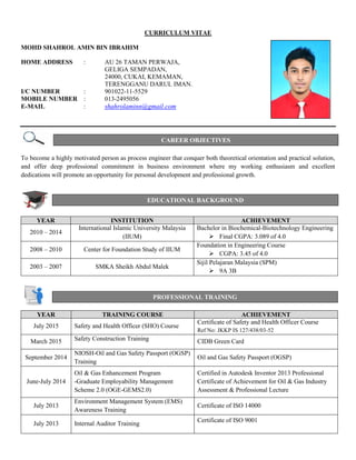 CURRICULUM VITAE
MOHD SHAHROL AMIN BIN IBRAHIM
HOME ADDRESS : AU 26 TAMAN PERWAJA,
GELIGA SEMPADAN,
24000, CUKAI, KEMAMAN,
TERENGGANU DARUL IMAN.
I/C NUMBER : 901022-11-5529
MOBILE NUMBER : 013-2495056
E-MAIL : shahrolaminn@gmail.com
To become a highly motivated person as process engineer that conquer both theoretical orientation and practical solution,
and offer deep professional commitment in business environment where my working enthusiasm and excellent
dedications will promote an opportunity for personal development and professional growth.
YEAR INSTITUTION ACHIEVEMENT
2010 – 2014
International Islamic University Malaysia
(IIUM)
Bachelor in Biochemical-Biotechnology Engineering
 Final CGPA: 3.089 of 4.0
2008 – 2010 Center for Foundation Study of IIUM
Foundation in Engineering Course
 CGPA: 3.45 of 4.0
2003 – 2007 SMKA Sheikh Abdul Malek
Sijil Pelajaran Malaysia (SPM)
 9A 3B
PROFESSIONAL TRAINING
CAREER OBJECTIVES
EDUCATIONAL BACKGROUND
YEAR TRAINING COURSE ACHIEVEMENT
July 2015 Safety and Health Officer (SHO) Course
Certificate of Safety and Health Officer Course
Ref No: JKKP IS 127/438/03-52
March 2015 Safety Construction Training CIDB Green Card
September 2014
NIOSH-Oil and Gas Safety Passport (OGSP)
Training
Oil and Gas Safety Passport (OGSP)
June-July 2014
Oil & Gas Enhancement Program
-Graduate Employability Management
Scheme 2.0 (OGE-GEMS2.0)
Certified in Autodesk Inventor 2013 Professional
Certificate of Achievement for Oil & Gas Industry
Assessment & Professional Lecture
July 2013
Environment Management System (EMS)
Awareness Training
Certificate of ISO 14000
July 2013 Internal Auditor Training
Certificate of ISO 9001
 