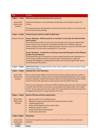 TIME SESSION
1:00pm – 1.15pm
Room D106,
David Fussey
Building
Afternoon practical workshop discussion and set up
Students will take part in two workshops outlined below, each lasting for approx. 90
minutes.
The practical sessions will take place in the Airdome 3G pitch which is a 5-10 minute walk
from the David Fussey building.
1.15pm – 4.15pm
Airdome 3G pitch
Practical sessions with the London FA Skills team:
Group 1 Workshop - Effective practices to coaching 5-11 year olds, Chris Abel (FA Skills
Coach London)
This workshop will continue to touch upon the principles of the morning ‘England DNA’
session and put them into practice. Participants will take part in different types and
session, looking at what makes an effective practice, how you can put the ‘How We Coach’
fundamentals into action when working with 5-11 year olds.
Group 2 Workshop - Introduction to Coaching: using small-sided games, Katie Phillipson
(London FA Coach Mentor)
This Workshop will be an introduction on how to adapt and utilise small-sided games (i.e.
5v5) to bring out different themes and topics within coaching sessions. Again this
workshop will highlight the fundamentals covered in the morning ‘England DNA’ session
and see them put into practice.
4.15pm – 4.30pm Refreshment Break- changing facilities will be made available for those wishing to change
after practical sessions.
4.30pm – 5.00pm
Room D106,
David Fussey
Building
Inspiring Talk 2: Keon Richardson
Keon is a determined, diligent and driven Final Year Sport and Social Sciences student at
the University of Bath, aiming to excel in the field of Football Development, with a special
interest in Disability Football. Keon plays for Bristol City Futsal Club and University of Bath
Futsal First Team with aspirations to play overseas and in the UEFA Futsal Cup.
Keon has just completed an internship at QPR through his placement year and has coached
in Zambia. Keon will share his journey into coaching and the opportunities it has created
for him. This year Keon also won the London FA’s Young Volunteer of the Year award and
the Regional FA Award for Young Volunteer of the Year.
5.00pm – 5.30pm
Room D106,
David Fussey
Building
Review of the day and future opportunities
 Sign up to Level 1 or 2 Coaching courses
 Deployment opportunities with Charter Standard Clubs in London
 Funding opportunities
 Follow up Development event in March 2017
 Methods to keep in contact
 London FA Workforce Development
 FA CRC Check information
5.30pm -6.00pm
Room D106,
David Fussey
Building
Networking
Free time for students to continue conversations or talk to staff and community club
members.
6.00pm Depart
 