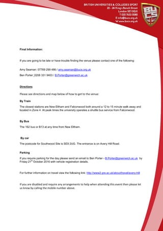 Final Information:
If you are going to be late or have trouble finding the venue please contact one of the following:
Amy Seaman: 07769 299 486 / amy.seaman@bucs.org.uk
Ben Porter: 0208 331 9403 / B.Porter@greenwich.ac.uk
Directions
Please see directions and map below of how to get to the venue:
By Train
The closest stations are New Eltham and Falconwood both around a 12 to 15 minute walk away and
located in Zone 4. At peak times the university operates a shuttle bus service from Falconwood.
By Bus
The 162 bus or B13 at any time from New Eltham.
By car
The postcode for Southwood Site is SE9 2UG. The entrance is on Avery Hill Road.
Parking
If you require parking for the day please send an email to Ben Porter - B.Porter@greenwich.ac.uk by
Friday 21
st
October 2016 with vehicle registration details.
For further information on travel view the following link: http://www2.gre.ac.uk/about/travel/avery-hill
If you are disabled and require any arrangements to help when attending this event then please let
us know by calling the mobile number above.
 