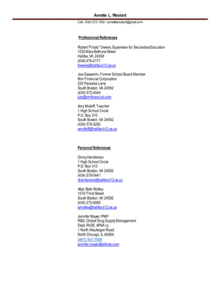 Annette L. Woolard
Cell: (434) 572-1392 • annettewoolard@gmail.com
Professional References
Robert“Frosty” Owens,Supervisor for SecondaryEducation
1030MaryBethuneStreet
Halifax,VA 24558
(434)476-2171
fowens@halifax.k12.va.us
Joe Gasperini, Former School Board Member
Brin Financial Corporation
220 Paradise Lane
South Boston, VA 24592
(434) 572-4544
joe@brinfinancial.com
Amy Midkiff, Teacher
1 High School Circle
P.O. Box 310
South Boston, VA 24592
(434) 579-3282
amidkiff@halifax.k12.va.us
Personal References
GinnyHenderson
1 High School Circle
P.O. Box 310
South Boston, VA 24592
(434) 579-0441
vhenderson@halifax.k12.va.us
Allyn Beth Motley
1010 Third Street
South Boston, VA 24592
(434) 272-8080
amotley@halifax.k12.va.us
Jennifer Mayer, PMP
R&D, Global Drug SupplyManagement
Dept. R43E, AP9A LL
1 North Waukegan Road
North Chicago, IL 60064
(847) 937-7509
jennifer.mayer@abbvie.com
 