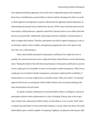 Determining Symbolic Boundaries
who supported modifying appearance also noted a lack of applicable purpose but interpreted
these forms of modifications as permissible as it did not unfairly advantage the child over anoth-
er. Both supporters and opponents to genetic enhancement for appearance placed importance on
understanding the parental motives behind their decision. While many noted that parents may be
motivated by selfish preference, supporters stated that if parental motives were selfless then their
decision was permissible. Additionally, both groups noted the availability of natural options in
order to support their opinion. Therefore, participants were able to support changing eye color as
no alternative options where available, and opposing changing hair color as the option to dye
one’s hair was a valid alternative.
When asked whether participants found genetic modification for weight lose to be ac-
ceptable, the connection between excess weight and obesity related illnesses was the determining
factor. Valuing the health of the child allowed participants to find genetic modification to prevent
excess weight gain to be acceptable in order to avoid negative health consequences. When excess
weight gain was not linked to health consequences, participants emphasized the availability of
natural options to overcome weight issues in a healthy manner. Many also noted a “no cheating”
approach that focuses on teaching the child a healthy lifestyle and overcoming challenges that
foster determination and self-control.
In regards to genetic modification for increased athletic ability or intelligence, almost all
participants referred to these enhancements as a form of cheating. Placing value on the impor-
tance of hard work, enhancing for athletic ability was described as a way to easily “hand” talent
to undeserving individuals as well as potentially leading to a society where only those who could
afford athletic genes would be capable of competing. Emphasis was placed on allowing the child
 