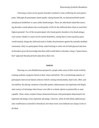 Determining Symbolic Boundaries
Choosing to select out for genetic disorders resulted in value conflicting for most partici-
pants. Although all participants stated equally valuing human life, ten determined both mental
and physical disabilities to cause unfair disadvantages. These ten individuals stated that remov-
ing disorders would enhance the overall quality of life for the child and allow them to reach their
highest potential. Two of the ten participants who found genetic disorders to be disadvantages
were unsure whether to select out for mental disabilities, stating that to removing these genes
would innately change the child and result in further discrimination against the mentally disabled
community. Only two participants firmly stated refusing to select out for both physical and men-
tal disorders given the knowledge that their child would inherit a disorder, citing a “nature knows
best” approach that placed God’s plan above their own.
Analysis
Drawing on a neo-Durkheimian perspective, people make sense of their social world by
creating symbolic categories based on their values and beliefs. The overwhelming majority of
participants interviewed shared collective beliefs valuing instrumentality, hard work, effort, and
inevitability. By placing variations of possible genetic enhancements into legitimate and illegiti-
mate sources of advantage interviewees were able to evaluate options as permissible or unac-
ceptable. These values created a binary distinction between what participants determined to be
legitimate advantage verses legitimate advantage. Likewise, while all individuals addressed ge-
netic modification as harmful or beneficial, how these terms were defined were unique to the in-
dividual.
 