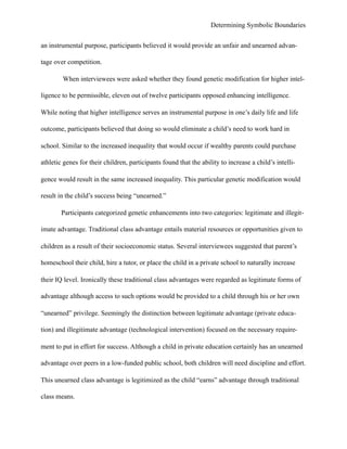 Determining Symbolic Boundaries
an instrumental purpose, participants believed it would provide an unfair and unearned advan-
tage over competition.
When interviewees were asked whether they found genetic modification for higher intel-
ligence to be permissible, eleven out of twelve participants opposed enhancing intelligence.
While noting that higher intelligence serves an instrumental purpose in one’s daily life and life
outcome, participants believed that doing so would eliminate a child’s need to work hard in
school. Similar to the increased inequality that would occur if wealthy parents could purchase
athletic genes for their children, participants found that the ability to increase a child’s intelli-
gence would result in the same increased inequality. This particular genetic modification would
result in the child’s success being “unearned.”
Participants categorized genetic enhancements into two categories: legitimate and illegit-
imate advantage. Traditional class advantage entails material resources or opportunities given to
children as a result of their socioeconomic status. Several interviewees suggested that parent’s
homeschool their child, hire a tutor, or place the child in a private school to naturally increase
their IQ level. Ironically these traditional class advantages were regarded as legitimate forms of
advantage although access to such options would be provided to a child through his or her own
“unearned” privilege. Seemingly the distinction between legitimate advantage (private educa-
tion) and illegitimate advantage (technological intervention) focused on the necessary require-
ment to put in effort for success. Although a child in private education certainly has an unearned
advantage over peers in a low-funded public school, both children will need discipline and effort.
This unearned class advantage is legitimized as the child “earns” advantage through traditional
class means.
 