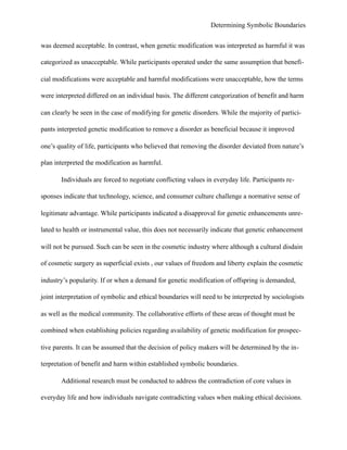 Determining Symbolic Boundaries
was deemed acceptable. In contrast, when genetic modification was interpreted as harmful it was
categorized as unacceptable. While participants operated under the same assumption that benefi-
cial modifications were acceptable and harmful modifications were unacceptable, how the terms
were interpreted differed on an individual basis. The different categorization of benefit and harm
can clearly be seen in the case of modifying for genetic disorders. While the majority of partici-
pants interpreted genetic modification to remove a disorder as beneficial because it improved
one’s quality of life, participants who believed that removing the disorder deviated from nature’s
plan interpreted the modification as harmful.
Individuals are forced to negotiate conflicting values in everyday life. Participants re-
sponses indicate that technology, science, and consumer culture challenge a normative sense of
legitimate advantage. While participants indicated a disapproval for genetic enhancements unre-
lated to health or instrumental value, this does not necessarily indicate that genetic enhancement
will not be pursued. Such can be seen in the cosmetic industry where although a cultural disdain
of cosmetic surgery as superficial exists , our values of freedom and liberty explain the cosmetic
industry’s popularity. If or when a demand for genetic modification of offspring is demanded,
joint interpretation of symbolic and ethical boundaries will need to be interpreted by sociologists
as well as the medical community. The collaborative efforts of these areas of thought must be
combined when establishing policies regarding availability of genetic modification for prospec-
tive parents. It can be assumed that the decision of policy makers will be determined by the in-
terpretation of benefit and harm within established symbolic boundaries.
Additional research must be conducted to address the contradiction of core values in
everyday life and how individuals navigate contradicting values when making ethical decisions.
 