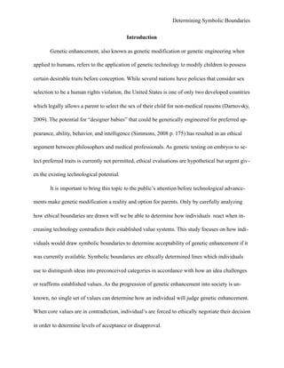 Determining Symbolic Boundaries
Introduction
Genetic enhancement, also known as genetic modification or genetic engineering when
applied to humans, refers to the application of genetic technology to modify children to possess
certain desirable traits before conception. While several nations have policies that consider sex
selection to be a human rights violation, the United States is one of only two developed countries
which legally allows a parent to select the sex of their child for non-medical reasons (Darnovsky,
2009). The potential for “designer babies” that could be genetically engineered for preferred ap-
pearance, ability, behavior, and intelligence (Simmons, 2008 p. 175) has resulted in an ethical
argument between philosophers and medical professionals. As genetic testing on embryos to se-
lect preferred traits is currently not permitted, ethical evaluations are hypothetical but urgent giv-
en the existing technological potential.
It is important to bring this topic to the public’s attention before technological advance-
ments make genetic modification a reality and option for parents. Only by carefully analyzing
how ethical boundaries are drawn will we be able to determine how individuals react when in-
creasing technology contradicts their established value systems. This study focuses on how indi-
viduals would draw symbolic boundaries to determine acceptability of genetic enhancement if it
was currently available. Symbolic boundaries are ethically determined lines which individuals
use to distinguish ideas into preconceived categories in accordance with how an idea challenges
or reaffirms established values. As the progression of genetic enhancement into society is un-
known, no single set of values can determine how an individual will judge genetic enhancement.
When core values are in contradiction, individual’s are forced to ethically negotiate their decision
in order to determine levels of acceptance or disapproval.
 