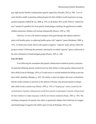 Determining Symbolic Boundaries
pay, high income families could purchase genetic superiority (Etieyibo, 2012 p. 298). Low in-
come families unable to purchase enhanced genes for their children would experience an exag-
gerated inequality (Allhoff & Lin, 2008, p. 259; Loi & Kollar, 2015, p.40). With no “natural lot-
tery” instead of a paradise free from genetic disadvantages resulting, the gap between wealthy
children and poorer children will increase dramatically (Parens, 1995, p. 149).
Likewise, it is not a far stretch to progress from gene-therapy that replaces defective
genes with healthy genes, to replacing healthy genes with “superior” genes (Buchanan, 2009, p.
147). As history has clearly shown with regard to eugenics, “superior” genes always reflect the
group in control. Following this potential, selecting for so-called “superior” genes could result in
the slow elimination of disadvantaged groups (Parens, 1995, p. 148).
Loss of Choice
Even following the assumption that genetic enhancement resulted in positive outcomes
for potential offspring; parents would slowly lose their ability to refuse genetic enhancement for
their child (Crone & Heilinger, 2014, p.15) and receive a societal backlash for failing to prevent
their child’s disability (Murphy, p. 107). The ability to select for lighter skin tones or blond hair,
that the media continues to promote as the epitome of beauty, may pressure parents to design
their child to look a certain way (Parens, 1995, p. 145). A “keeping up” culture created by the
normalization of genetic enhancement would force parents to participate in genetic enhancement
for their children to simply keep pace with the new human standards (Hogle, 2005, p. 700). The
resulting consequence for parents who refuse to genetically enhance their child may be exagger-
ated disadvantage in regard to the child’s peers (Crone & Heilinger, 2014, p.16).
 
