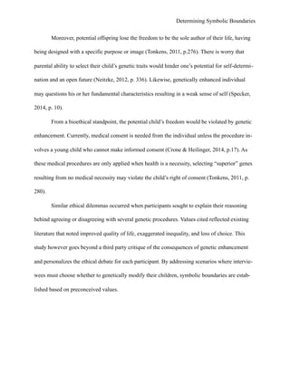 Determining Symbolic Boundaries
Moreover, potential offspring lose the freedom to be the sole author of their life, having
being designed with a specific purpose or image (Tonkens, 2011, p.276). There is worry that
parental ability to select their child’s genetic traits would hinder one’s potential for self-determi-
nation and an open future (Neitzke, 2012, p. 336). Likewise, genetically enhanced individual
may questions his or her fundamental characteristics resulting in a weak sense of self (Specker,
2014, p. 10).
From a bioethical standpoint, the potential child’s freedom would be violated by genetic
enhancement. Currently, medical consent is needed from the individual unless the procedure in-
volves a young child who cannot make informed consent (Crone & Heilinger, 2014, p.17). As
these medical procedures are only applied when health is a necessity, selecting “superior” genes
resulting from no medical necessity may violate the child’s right of consent (Tonkens, 2011, p.
280).
Similar ethical dilemmas occurred when participants sought to explain their reasoning
behind agreeing or disagreeing with several genetic procedures. Values cited reflected existing
literature that noted improved quality of life, exaggerated inequality, and loss of choice. This
study however goes beyond a third party critique of the consequences of genetic enhancement
and personalizes the ethical debate for each participant. By addressing scenarios where intervie-
wees must choose whether to genetically modify their children, symbolic boundaries are estab-
lished based on preconceived values.
 