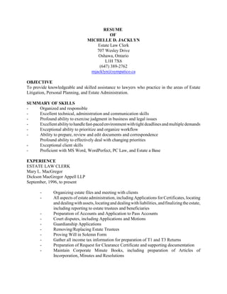 RESUME
OF
MICHELLE D. JACKLYN
Estate Law Clerk
707 Wesley Drive
Oshawa, Ontario
L1H 7X6
(647) 389-2762
mjacklyn@sympatico.ca
OBJECTIVE
To provide knowledgeable and skilled assistance to lawyers who practice in the areas of Estate
Litigation, Personal Planning, and Estate Administration.
SUMMARY OF SKILLS
- Organized and responsible
- Excellent technical, administration and communication skills
- Profound ability to exercise judgment in business and legal issues
- Excellentabilitytohandlefast-pacedenvironmentwith tightdeadlinesandmultipledemands
- Exceptional ability to prioritize and organize workflow
- Ability to prepare, review and edit documents and correspondence
Profound ability to effectively deal with changing priorities
- Exceptional client skills
- Proficient with MS Word, WordPerfect, PC Law, and Estate a Base
EXPERIENCE
ESTATE LAW CLERK
Mary L. MacGregor
Dickson MacGregor Appell LLP
September, 1996, to present
- Organizing estate files and meeting with clients
- All aspects of estate administration, including Applications for Certificates, locating
and dealingwith assets, locatingand dealingwith liabilities, and finalizing the estate,
including reporting to estate trustees and beneficiaries
- Preparation of Accounts and Application to Pass Accounts
- Court disputes, including Applications and Motions
- Guardianship Applications
- Removing/Replacing Estate Trustees
- Proving Will in Solemn Form
- Gather all income tax information for preparation of T1 and T3 Returns
- Preparation of Request for Clearance Certificate and supporting documentation
- Maintain Corporate Minute Books, including preparation of Articles of
Incorporation, Minutes and Resolutions
 