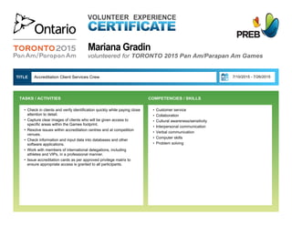 Mariana Gradin
VOLUNTEER EXPERIENCE
volunteered for TORONTO 2015 Pan Am/Parapan Am Games
• Customer service
• Collaboration
• Cultural awareness/sensitivity
• Interpersonal communication
• Verbal communication
• Computer skills
• Problem solving
Accreditation Client Services Crew 7/10/2015 - 7/26/2015TITLE 
• Check in clients and verify identification quickly while paying close
attention to detail.
• Capture clear images of clients who will be given access to
specific areas within the Games footprint.
• Resolve issues within accreditation centres and at competition
venues.
• Check information and input data into databases and other
software applications.
• Work with members of international delegations, including
athletes and VIPs, in a professional manner.
• Issue accreditation cards as per approved privilege matrix to
ensure appropriate access is granted to all participants.
TASKS / ACTIVITIES  COMPETENCIES / SKILLS
 