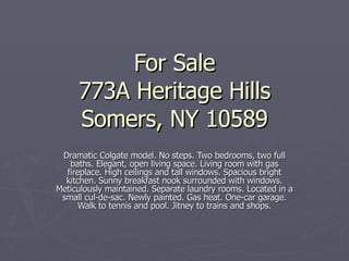 For Sale 773A Heritage Hills Somers, NY 10589 Dramatic Colgate model. No steps. Two bedrooms, two full baths. Elegant, open living space. Living room with gas fireplace. High ceilings and tall windows. Spacious bright kitchen. Sunny breakfast nook surrounded with windows. Meticulously maintained. Separate laundry rooms. Located in a small cul-de-sac. Newly painted. Gas heat. One-car garage. Walk to tennis and pool. Jitney to trains and shops. 