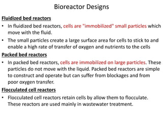 Bioreactor Designs
Fluidized bed reactors
• In fluidized bed reactors, cells are "immobilized" small particles which
move with the fluid.
• The small particles create a large surface area for cells to stick to and
enable a high rate of transfer of oxygen and nutrients to the cells
Packed bed reactors
• In packed bed reactors, cells are immobilized on large particles. These
particles do not move with the liquid. Packed bed reactors are simple
to construct and operate but can suffer from blockages and from
poor oxygen transfer.
Flocculated cell reactors
• Flocculated cell reactors retain cells by allow them to flocculate.
These reactors are used mainly in wastewater treatment.
 