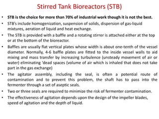 Stirred Tank Bioreactors (STB)
• STB is the choice for more than 70% of industrial work though it is not the best.
• STB’s include homogenization, suspension of solids, dispersion of gas-liquid
mixtures, aeration of liquid and heat exchange.
• The STB is provided with a baffle and a rotating stirrer is attached either at the top
or at the bottom of the bioreactor.
• Baffles are usually flat vertical plates whose width is about one-tenth of the vessel
diameter. Normally, 4-6 baffle plates are fitted to the inside vessel walls to aid
mixing and mass transfer by increasing turbulence (unsteady movement of air or
water) eliminating ‘dead spaces (volume of air which is inhaled that does not take
part in the gas exchange)
• The agitator assembly, including the seal, is often a potential route of
contamination and to prevent this problem, the shaft has to pass into the
fermenter through a set of aseptic seals.
• Two or three seals are required to minimize the risk of fermenter contamination.
• The effectiveness of agitation depends upon the design of the impeller blades,
speed of agitation and the depth of liquid.
 