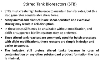 Stirred Tank Bioreactors (STB)
• STRs must create high turbulence to maintain transfer rates, but this
also generates considerable shear force.
• Many animal and plant cells are shear-sensitive and excessive
stirring may result in cell disruption.
• In these cases STRs may be unsuitable without modification, and
airlift or supported biofilm reactors may be preferred.
• Since stirred tank reactors are commonly used for batch processes
with slight modifications, these reactors are simple in design and
easier to operate.
• The industry, still prefers stirred tanks because in case of
contamination or any other substandard product formation the loss
is minimal.
 