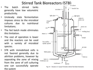 Stirred Tank Bioreactors (STB)
• The batch stirred tanks
generally have low volumetric
productivity.
• Unsteady state fermentation
imposes stress to the microbial
cultures due to nutritional
limitations.
• The fed batch mode eliminates
this limitation.
• The cost of operation is lower
and the reactors can be used
with a variety of microbial
species.
• STR with immobilized cells is
not favored generally due to
attrition problems, however by
separating the zone of mixing
from the zone of cell culturing
one can successfully operate
the system
 