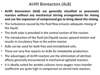 Airlift Bioreactors (ALB)
• Airlift bioreactors (ALB) are generally classified as pneumatic
reactors without any mechanical stirring arrangements for mixing
and use the expansion of compressed gas to bring about the mixing.
• The turbulence caused by the fluid flow ensures adequate mixing of
the liquid.
• The draft tube is provided in the central section of the reactor.
• The introduction of the fluid (air/liquid) causes upward motion and
results in circulatory flow in the entire reactor.
• ALBs can be used for both free and immobilized cells.
• There are very few reports on ALBs for metabolite production.
• The advantages of Airlift reactors are the elimination of attrition
effects generally encountered in mechanical agitated reactors.
• It is ideally suited for aerobic cultures since oxygen mass transfer
coefficient are quite high in comparison to stirred tank reactors.
 
