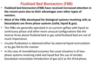 Fluidized Bed Bioreactors (FBB)
• Fluidized bed bioreactors (FBB) have received increased attention in
the recent years due to their advantages over other types of
reactors.
• Most of the FBBs developed for biological systems involving cells as
biocatalysts are three phase systems (solid, liquid & gas).
• The FBBs are generally operated in co-current upflow with liquid as
continuous phase and other more unusual configurations like the
inverse three phase fluidized bed or gas solid fluidized bed are not of
much importance.
• Usually fluidization is obtained either by external liquid recirculation
or by gas fed to the reactor.
• In the case of immobilized enzymes the usual situation is of two-
phase systems involving solid and liquid but the use of aerobic
biocatalyst necessitate introduction of gas (air) as the third phase.
 