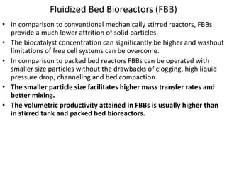 Fluidized Bed Bioreactors (FBB)
• In comparison to conventional mechanically stirred reactors, FBBs
provide a much lower attrition of solid particles.
• The biocatalyst concentration can significantly be higher and washout
limitations of free cell systems can be overcome.
• In comparison to packed bed reactors FBBs can be operated with
smaller size particles without the drawbacks of clogging, high liquid
pressure drop, channeling and bed compaction.
• The smaller particle size facilitates higher mass transfer rates and
better mixing.
• The volumetric productivity attained in FBBs is usually higher than
in stirred tank and packed bed bioreactors.
 