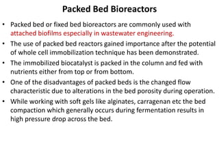Packed Bed Bioreactors
• Packed bed or fixed bed bioreactors are commonly used with
attached biofilms especially in wastewater engineering.
• The use of packed bed reactors gained importance after the potential
of whole cell immobilization technique has been demonstrated.
• The immobilized biocatalyst is packed in the column and fed with
nutrients either from top or from bottom.
• One of the disadvantages of packed beds is the changed flow
characteristic due to alterations in the bed porosity during operation.
• While working with soft gels like alginates, carragenan etc the bed
compaction which generally occurs during fermentation results in
high pressure drop across the bed.
 