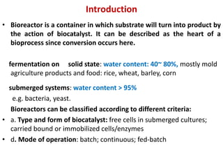 Introduction
• Bioreactor is a container in which substrate will turn into product by
the action of biocatalyst. It can be described as the heart of a
bioprocess since conversion occurs here.
solid state: water content: 40~ 80%, mostly mold
fermentation on
agriculture products and food: rice, wheat, barley, corn
submerged systems: water content > 95%
e.g. bacteria, yeast.
Bioreactors can be classified according to different criteria:
• a. Type and form of biocatalyst: free cells in submerged cultures;
carried bound or immobilized cells/enzymes
• d. Mode of operation: batch; continuous; fed-batch
 