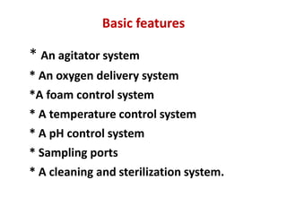 Basic features
* An agitator system
* An oxygen delivery system
*A foam control system
* A temperature control system
* A pH control system
* Sampling ports
* A cleaning and sterilization system.
 