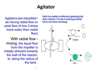 Agitator
•
Agitators are classified
as having radial flow or
axial flow (it fow 3 times
more water than radial
flow)
•
With radial flow
mixing, the liquid flow
from the impeller is
initially directed towards
the wall of the reactor;
ie. along the radius of
the tank.
.
 