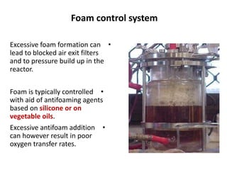 Foam control system
•
Excessive foam formation can
lead to blocked air exit filters
and to pressure build up in the
reactor.
•
Foam is typically controlled
with aid of antifoaming agents
based on silicone or on
vegetable oils.
•
Excessive antifoam addition
can however result in poor
oxygen transfer rates.
 
