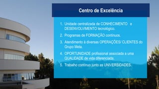 1. Unidade centralizada de CONHECIMENTO e
DESENVOLVIMENTO tecnológico.
2. Programas de FORMAÇÃO contínuos.
3. Atendimento à diversas OPERAÇÕES/ CLIENTES do
Grupo Meta.
4. OPORTUNIDADE profissional associada a uma
QUALIDADE de vida diferenciada.
5. Trabalho contínuo junto as UNIVERSIDADES.
Centro de Excelência
 