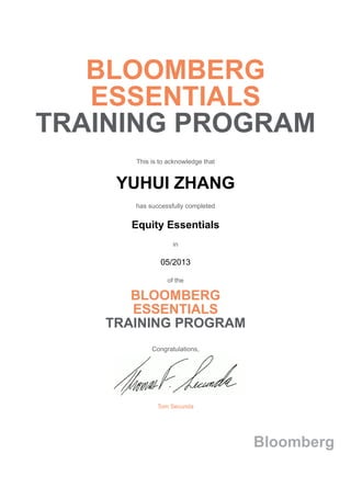 BLOOMBERG
ESSENTIALS
TRAINING PROGRAM
This is to acknowledge that
YUHUI ZHANG
has successfully completed
Equity Essentials
in
05/2013
of the
BLOOMBERG
ESSENTIALS
TRAINING PROGRAM
Congratulations,
Tom Secunda
Bloomberg
 
