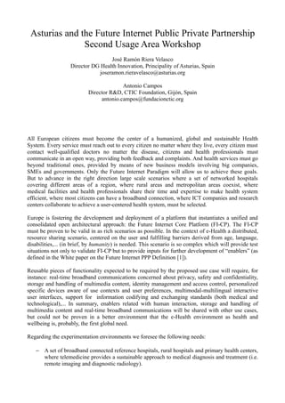 Asturias and the Future Internet Public Private Partnership
Second Usage Area Workshop
José Ramón Riera Velasco
Director DG Health Innovation, Principality of Asturias, Spain
joseramon.rieravelasco@asturias.org
Antonio Campos
Director R&D, CTIC Foundation, Gijón, Spain
antonio.campos@fundacionctic.org
All European citizens must become the center of a humanized, global and sustainable Health
System. Every service must reach out to every citizen no matter where they live, every citizen must
contact well-qualified doctors no matter the disease, citizens and health professionals must
communicate in an open way, providing both feedback and complaints. And health services must go
beyond traditional ones, provided by means of new business models involving big companies,
SMEs and governments. Only the Future Internet Paradigm will allow us to achieve these goals.
But to advance in the right direction large scale scenarios where a set of networked hospitals
covering different areas of a region, where rural areas and metropolitan areas coexist, where
medical facilities and health professionals share their time and expertise to make health system
efficient, where most citizens can have a broadband connection, where ICT companies and research
centers collaborate to achieve a user-centered health system, must be selected.
Europe is fostering the development and deployment of a platform that instantiates a unified and
consolidated open architectural approach: the Future Internet Core Platform (FI CP). The FI-CP‐
must be proven to be valid in as rich scenarios as possible. In the context of e-Health a distributed,
resource sharing scenario, centered on the user and fulfilling barriers derived from age, language,
disabilities,... (in brief, by humanity) is needed. This scenario is so complex which will provide test
situations not only to validate FI-CP but to provide inputs for further development of “enablers” (as
defined in the White paper on the Future Internet PPP Definition [1]).
Reusable pieces of functionality expected to be required by the proposed use case will require, for
instance: real-time broadband communications concerned about privacy, safety and confidentiality,
storage and handling of multimedia content, identity management and access control, personalized
specific devices aware of use contexts and user preferences, multimodal-multilingual interactive
user interfaces, support for information codifying and exchanging standards (both medical and
technological),... In summary, enablers related with human interaction, storage and handling of
multimedia content and real-time broadband communications will be shared with other use cases,
but could not be proven in a better environment that the e-Health environment as health and
wellbeing is, probably, the first global need.
Regarding the experimentation environments we foresee the following needs:
− A set of broadband connected reference hospitals, rural hospitals and primary health centers,
where telemedicine provides a sustainable approach to medical diagnosis and treatment (i.e.
remote imaging and diagnostic radiology).
 