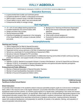 11/2016 to Current
Sacramento, CA
WALLY AGBOOLA
Executive Summary
A goal-oriented team builder and multi-task person.
Exceptional attention to detail in a fast-paced environment.
Well-rounded in research study in the field of education.
Proven ability to recruit, select, train and evaluate staff.
Entrepreneurial ability to manage change.
Skill Highlights
15 + of K-12 and college teaching experiences
Excellent leadership and communication skills
Design and teach new courses
Strong Interpersonal Skills
Extensive knowledge and experience in the managing
of the Visual Reality (VR) process to educate children
and adults
Background in Teaching and Business Organization
Strong track record of execution against strategic
objectives
Courteous demeanor
Urban public schools background
Conducts functional vocational and transition
assessment
Accomplishments
Teaching and Training
Head of department for Math & Special Education.
Served as Co-Chair for school leadership committee.
Organized and led various seminars in the field of leadership & special education.
Served as a coordinator for Functional Behavior Assessment (FBA).
Served as Instructor Strategist for RTI committee.
Engage and support district and school leaders in collaborative learning communities to foster continuous learning,
productive interaction, and support transfer of the learning to practice.
Publications
Agboola, O (2012). Barriers to successful inclusion: A review of the literature: Journal of Liberal Arts and Sciences.
Agboola. O (2012). A comparison of general education teachers and special education teachers perceptions
regarding co-teaching in an inclusion setting. Dissertation.
Professional and Public Affiliations
Member of National Association of Special Education Teachers.
Member of Learning Disabilities Association of America.
Member of Council of Exceptional Children (CEC).
​
Work Experience
Resource Specialist
TwinRivers Unified School District
Direct Instruction:
(1) provides direct instruction in the academic areas to resource specialists program pupils on a one-to-one or small group
basis, either in the resource room or the regular classroom; (2) provides information and assistance to individuals with
exceptional needs and their parents; (3) monitors pupil progress on a regular basis, participating in the review and revision
of the individualized education programs, as appropriate; refers pupils who do not demonstrate appropriate progress to the
individualized education program team; (4) evaluates student growth in academic achievement, self concept, and social
skills; (5) provides emphasis at the secondary school level on academic achievement, meeting proficiency standards,
career and vocational development, and preparation for adult life; (6) assists in the selection, training, and evaluation of
resource specialist instructional aides.
10255 Noble Ct, Indianapolis, IN 46234 | C: (317)319-7616 | senatorosun@gmail.com
 