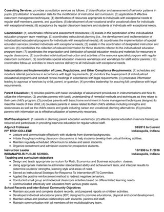 08/2013 to Current
Indianapolis, Indiana
10/1999 to 11/2016
Indianapolis, Indiana
Consulting Services: provides consultation services as follows: (1) identification and assessment of behavior patterns in
pupils; (2) utilization of evaluation data for the modification of instruction and curriculum; (3) application of effective
classroom management techniques; (4) identification of resources appropriate to individuals with exceptional needs to
regular staff members, parents, and guardians; (5) development of pre-vocational and/or vocational plans for individuals
with exceptional needs; (6) acceptance by regular classroom teachers and students of individuals with exceptional needs.
Coordination: (1) coordinates referral and assessment procedures; (2) assists in the coordination of the individualized
education program team meetings; (3) coordinates instructional planning (i.e., the development and implementation of
individualized educational programs for individuals with exceptional needs); (4) coordinates the implementation of special
education services provided individuals with exceptional needs; (5) assists in the coordination of designated instruction and
services; (6) coordinates the collection of relevant information for those students referred to the individualized education
program team; (7) coordinates the organization and distribution of special education media and materials for resources in
regular classrooms; (8) coordinates individualized instruction and activities of the resource specialist program with regular
classroom curriculum; (9) coordinates special education inservice workshops and workshops for staff and/or parents; (10)
coordinates follow-up activities to insure service delivery to all individuals with exceptional needs.
Interpretation and Implementation of Laws, Regulations, and Other Compliance Requirements: (1) schedules and
monitors referral procedures in accordance with legal requirements; (2) monitors the development of individualized
educational programs and conduct review meetings in accordance with legal requirements; (3) processes information
leading to approval of services by child, parent, or guardian; (4) provides leadership for assuring full compliance with legal
requirements.
Parent Education: (1) provides parents with basic knowledge of assessment procedures in instrumentations and how to
utilize the information; (2) provides parents with basic understanding of remedial methods and techniques as they relate to
their own child's program; (3) provides parents with basic home enrichment in home management techniques designed to
meet the needs of their child; (4) counsels parents in areas related to their child's abilities including strengths and
weaknesses as well as the child's needs and goals including career and vocational planning alternatives; (5) provides
parents with information as to effective utilization of community resources.
Staff Development: (1) assists in planning parent education workshops; (2) attends special education inservice training as
required and participates in providing inservice education for regular school staff.
Adjunct Professor
IVY TECH COLLEGE
Lecture and communicate effectively with students from diverse backgrounds.
Initiate thought-provoking classroom discussions to help students develop their critical thinking abilities.
Maintain regularly-scheduled office hours to advise and assist students.
Organize recruitment and admission events for prospective students.
Instruction Leader
INDIANAPOLIS PUBLIC SCHOOL
Teaching and curriculum objectives
Design and teach appropriate curriculum for Math, Economics and Business education classes.
Using appropriate materials to administer standardized ability and achievement tests, and interpret results to
determine students' strengths, learning style and areas of need.
Served as Instructional Strategist for Response To Intervention (RTI) Committee.
Applied the positive reinforcement method to redirect negative behaviors.
Conducted small group and individual classroom activities based on differentiated learning needs.
Communicated effectively with educators from various grade levels.
School Records and Inter-School Community Objectives
Maintain accurate and complete student records, and prepared reports on children activities.
Developed individual educational plans (IEP) designed to promote educational, physical and social development.
Maintain active and positive relationships with students, parents and staff.
Maintain communication with all members of the multidisciplinary team.
 