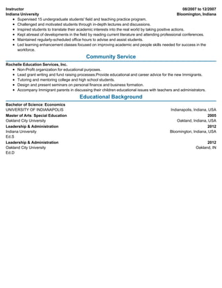 08/2007 to 12/2007
Bloomington, Indiana
Indianapolis, Indiana, USA
2005
Oakland, Indiana, USA
2012
Bloomington, Indiana, USA
2012
Oakland, IN
Instructor
Indiana University
Supervised 15 undergraduate students' field and teaching practice program.
Challenged and motivated students through in-depth lectures and discussions.
Inspired students to translate their academic interests into the real world by taking positive actions.
Kept abreast of developments in the field by reading current literature and attending professional conferences.
Maintained regularly-scheduled office hours to advise and assist students.
Led learning enhancement classes focused on improving academic and people skills needed for success in the
workforce.
Community Service
Rochelle Education Services, Inc.
Non-Profit organization for educational purposes.
Lead grant writing and fund raising processes.Provide educational and career advice for the new Immigrants.
Tutoring and mentoring college and high school students.
Design and present seminars on personal finance and business formation.
Accompany Immigrant parents in discussing their children educational issues with teachers and administrators.
Educational Background
Bachelor of Science: Economics
UNIVERSITY OF INDIANAPOLIS
Master of Arts: Special Education
Oakland City University
Leadership & Administration
Indiana University
Ed.S
Leadership & Administration
Oakland City University
Ed.D
 