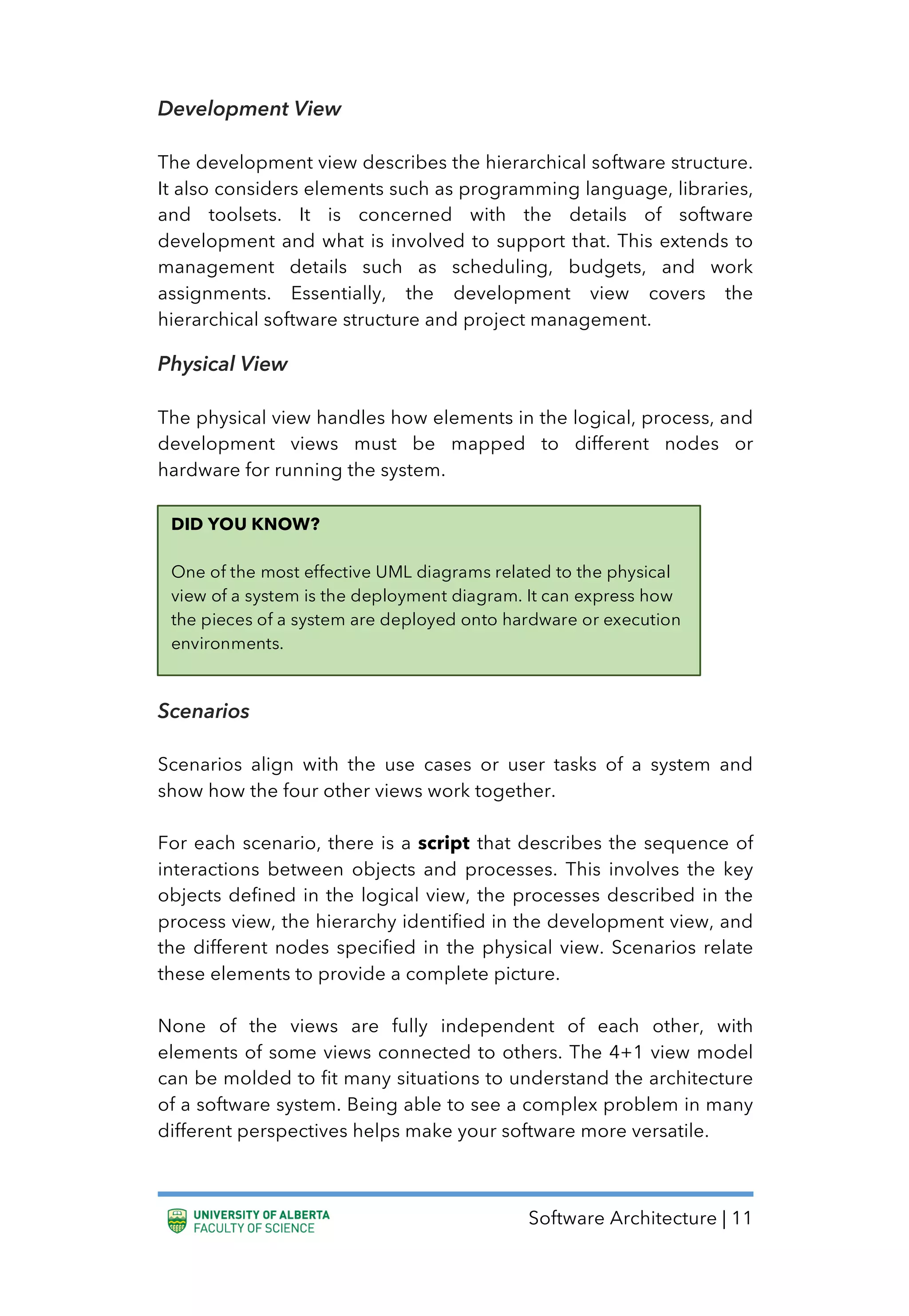 Software Architecture | 11
Development View
The development view describes the hierarchical software structure.
It also considers elements such as programming language, libraries,
and toolsets. It is concerned with the details of software
development and what is involved to support that. This extends to
management details such as scheduling, budgets, and work
assignments. Essentially, the development view covers the
hierarchical software structure and project management.
Physical View
The physical view handles how elements in the logical, process, and
development views must be mapped to different nodes or
hardware for running the system.
Scenarios
Scenarios align with the use cases or user tasks of a system and
show how the four other views work together.
For each scenario, there is a script that describes the sequence of
interactions between objects and processes. This involves the key
objects defined in the logical view, the processes described in the
process view, the hierarchy identified in the development view, and
the different nodes specified in the physical view. Scenarios relate
these elements to provide a complete picture.
None of the views are fully independent of each other, with
elements of some views connected to others. The 4+1 view model
can be molded to fit many situations to understand the architecture
of a software system. Being able to see a complex problem in many
different perspectives helps make your software more versatile.
DID YOU KNOW?
One of the most effective UML diagrams related to the physical
view of a system is the deployment diagram. It can express how
the pieces of a system are deployed onto hardware or execution
environments.
 