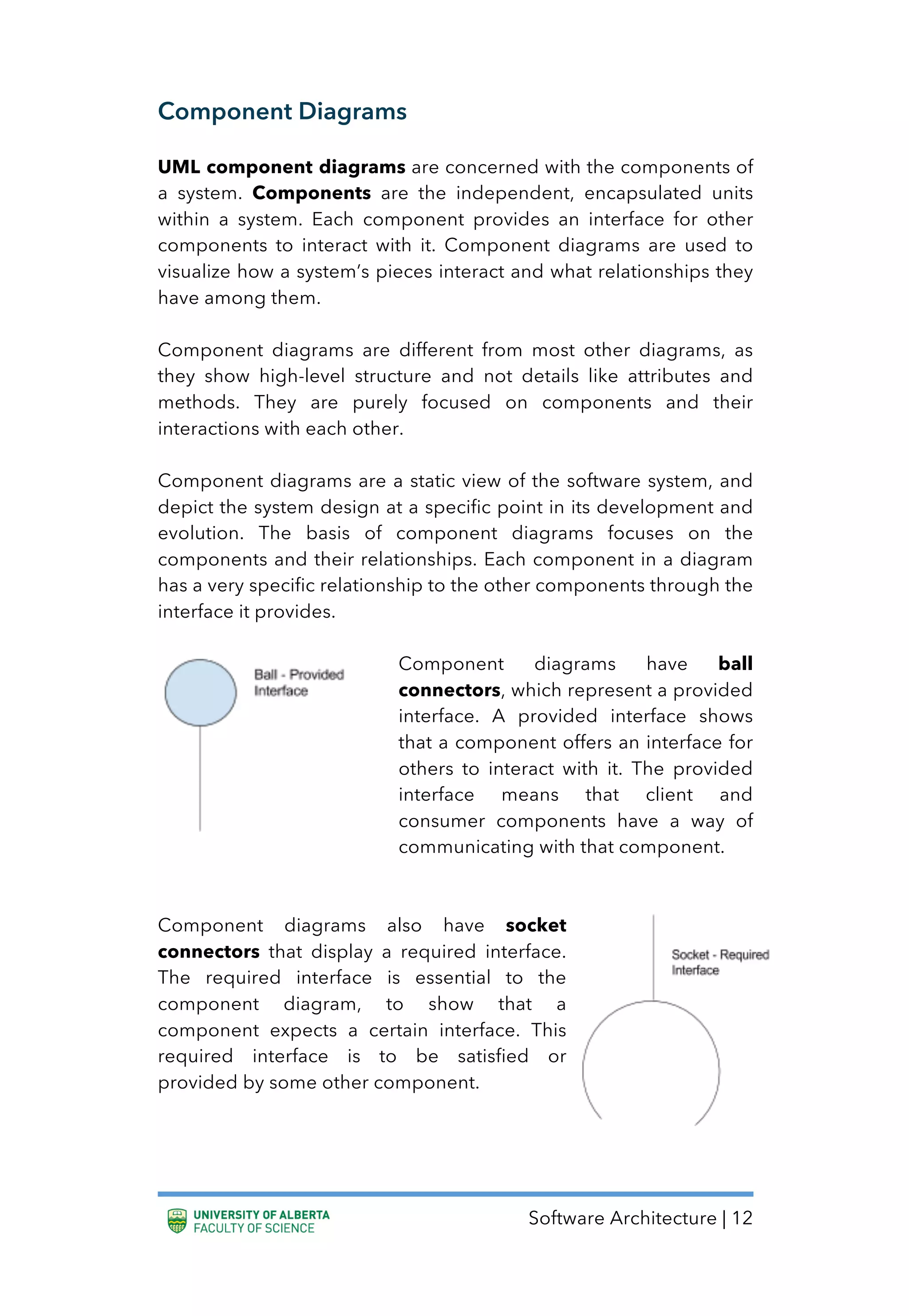 Software Architecture | 12
Component Diagrams
UML component diagrams are concerned with the components of
a system. Components are the independent, encapsulated units
within a system. Each component provides an interface for other
components to interact with it. Component diagrams are used to
visualize how a system’s pieces interact and what relationships they
have among them.
Component diagrams are different from most other diagrams, as
they show high-level structure and not details like attributes and
methods. They are purely focused on components and their
interactions with each other.
Component diagrams are a static view of the software system, and
depict the system design at a specific point in its development and
evolution. The basis of component diagrams focuses on the
components and their relationships. Each component in a diagram
has a very specific relationship to the other components through the
interface it provides.
Component diagrams have ball
connectors, which represent a provided
interface. A provided interface shows
that a component offers an interface for
others to interact with it. The provided
interface means that client and
consumer components have a way of
communicating with that component.
Component diagrams also have socket
connectors that display a required interface.
The required interface is essential to the
component diagram, to show that a
component expects a certain interface. This
required interface is to be satisfied or
provided by some other component.
 